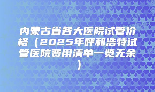 内蒙古省各大医院试管价格（2025年呼和浩特试管医院费用清单一览无余）