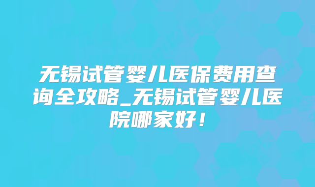 无锡试管婴儿医保费用查询全攻略_无锡试管婴儿医院哪家好！