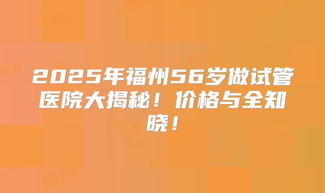 2025年福州56岁做试管医院大揭秘！价格与全知晓！