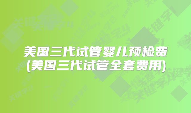 美国三代试管婴儿预检费(美国三代试管全套费用)