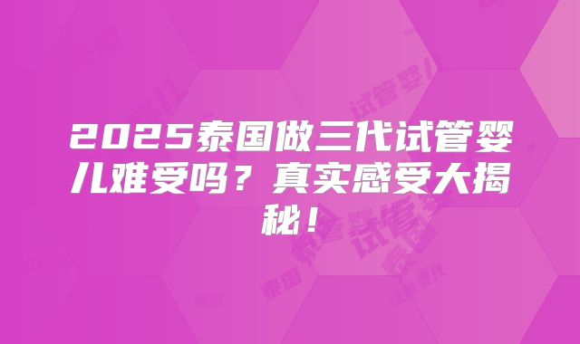 2025泰国做三代试管婴儿难受吗?真实感受大揭秘!