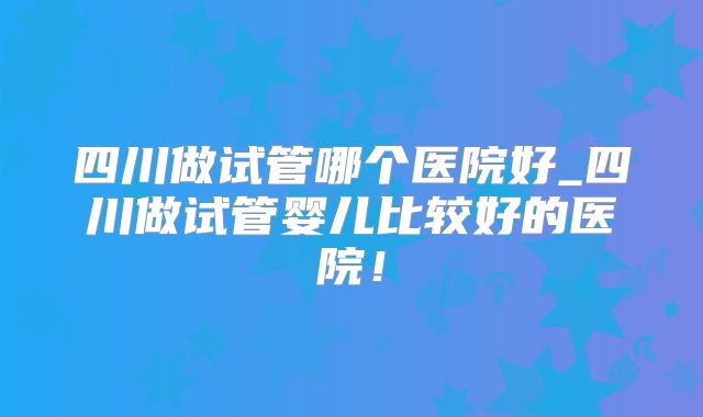 四川做试管哪个医院好_四川做试管婴儿比较好的医院！