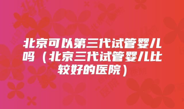 北京可以第三代试管婴儿吗（北京三代试管婴儿比较好的医院）