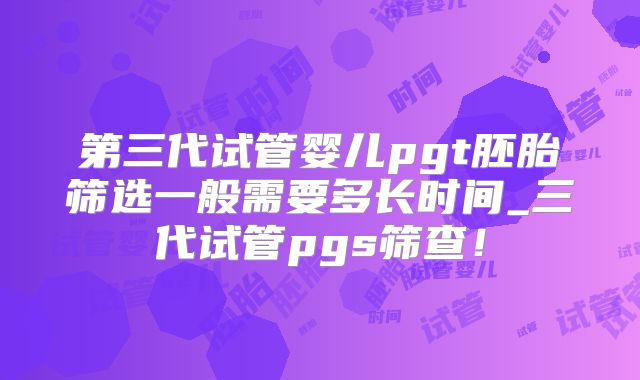 第三代试管婴儿pgt胚胎筛选一般需要多长时间_三代试管pgs筛查!