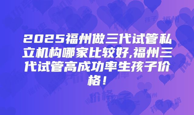 2025福州做三代试管私立机构哪家比较好,福州三代试管高成功率生孩子价格!