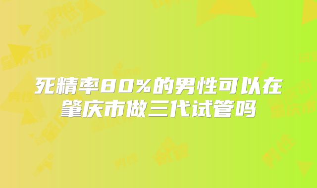 死精率80%的男性可以在肇庆市做三代试管吗