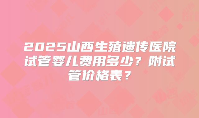 2025山西生殖遗传医院试管婴儿费用多少?附试管价格表?