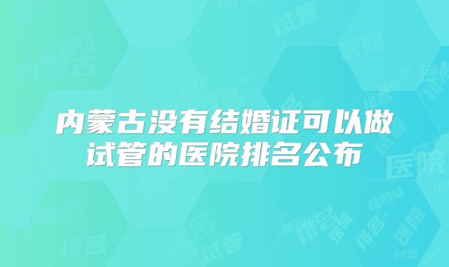 内蒙古没有结婚证可以做试管的医院排名公布