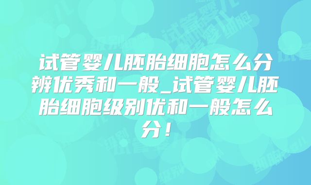 试管婴儿胚胎细胞怎么分辨优秀和一般_试管婴儿胚胎细胞级别优和一般怎么分!