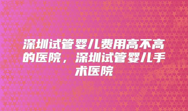 深圳试管婴儿费用高不高的医院，深圳试管婴儿手术医院