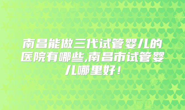 南昌能做三代试管婴儿的医院有哪些,南昌市试管婴儿哪里好!