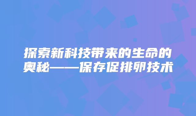 探索新科技带来的生命的奥秘——保存促排卵技术