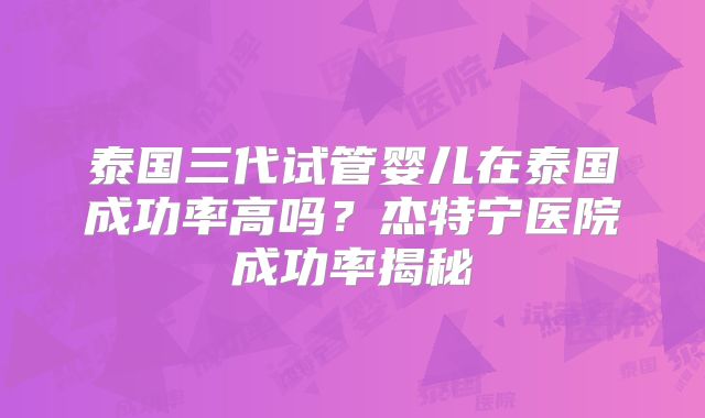 泰国三代试管婴儿在泰国成功率高吗？杰特宁医院成功率揭秘