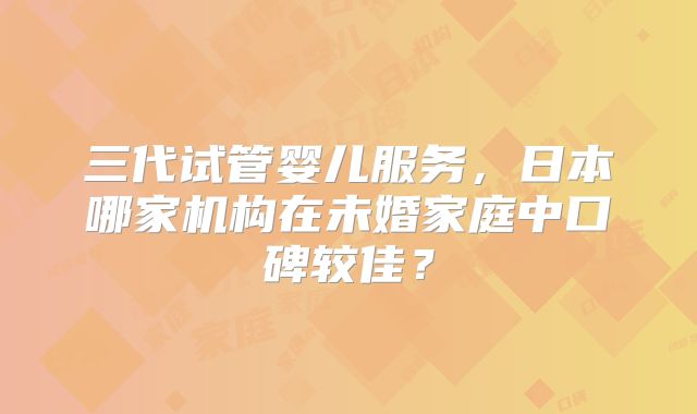 三代试管婴儿服务，日本哪家机构在未婚家庭中口碑较佳？