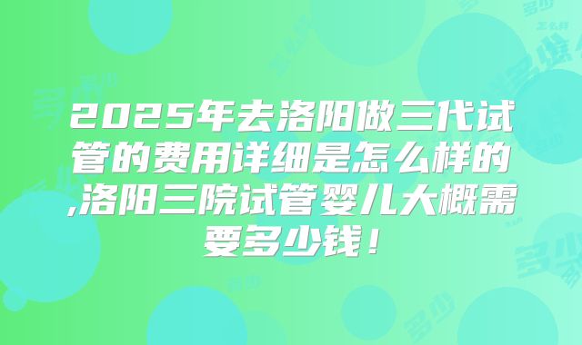 2025年去洛阳做三代试管的费用详细是怎么样的,洛阳三院试管婴儿大概需要多少钱！