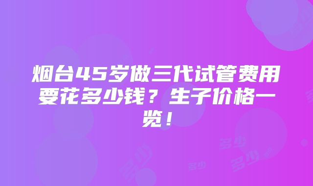 烟台45岁做三代试管费用要花多少钱？生子价格一览！