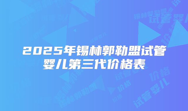 2025年锡林郭勒盟试管婴儿第三代价格表