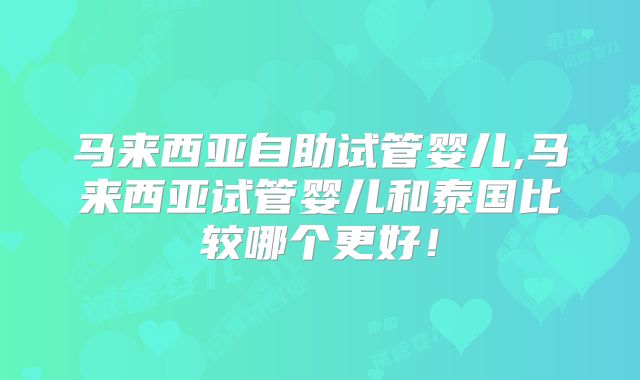 马来西亚自助试管婴儿,马来西亚试管婴儿和泰国比较哪个更好！