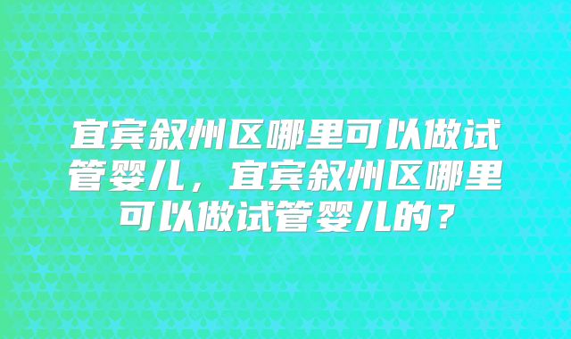 宜宾叙州区哪里可以做试管婴儿，宜宾叙州区哪里可以做试管婴儿的？