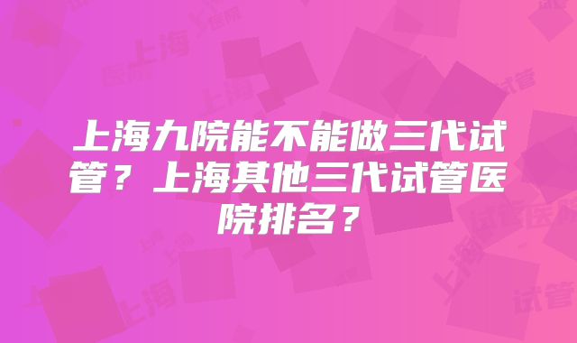 上海九院能不能做三代试管?上海其他三代试管医院排名?