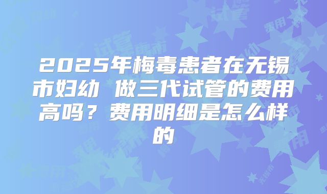 2025年梅毒患者在无锡市妇幼 做三代试管的费用高吗?费用明细是怎么样的