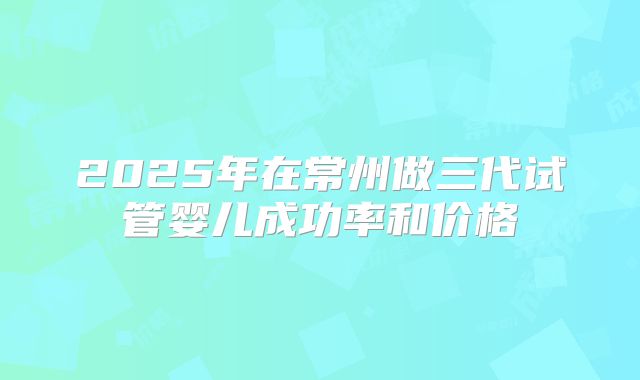 2025年在常州做三代试管婴儿成功率和价格