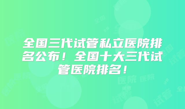 全国三代试管私立医院排名公布！全国十大三代试管医院排名！