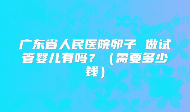 广东省人民医院卵子 做试管婴儿有吗?(需要多少钱)