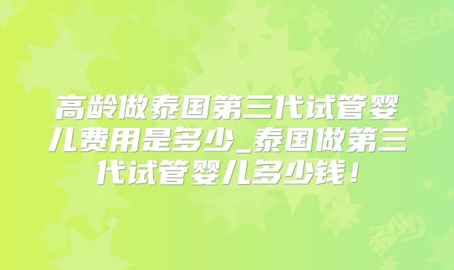 高龄做泰国第三代试管婴儿费用是多少_泰国做第三代试管婴儿多少钱!