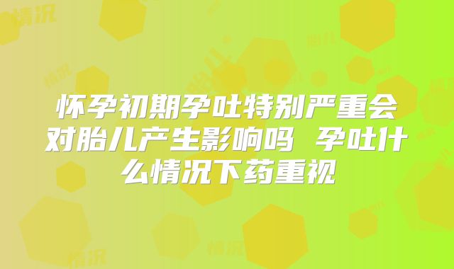 怀孕初期孕吐特别严重会对胎儿产生影响吗 孕吐什么情况下药重视