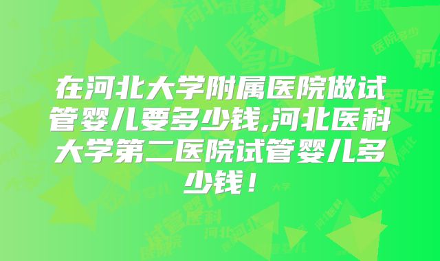 在河北大学附属医院做试管婴儿要多少钱,河北医科大学第二医院试管婴儿多少钱！