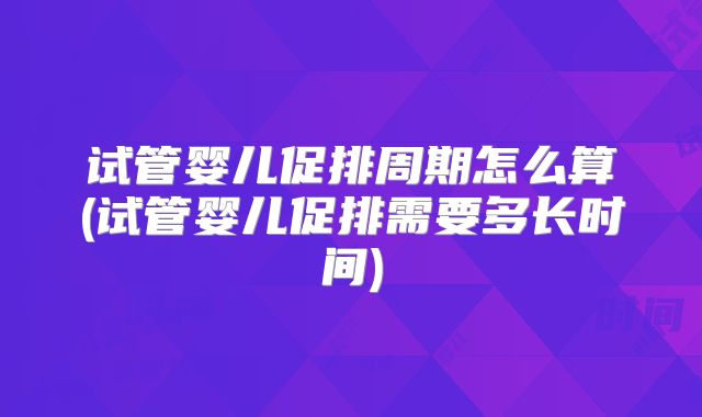 试管婴儿促排周期怎么算(试管婴儿促排需要多长时间)