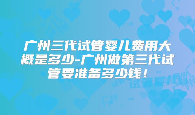 广州三代试管婴儿费用大概是多少-广州做第三代试管要准备多少钱!