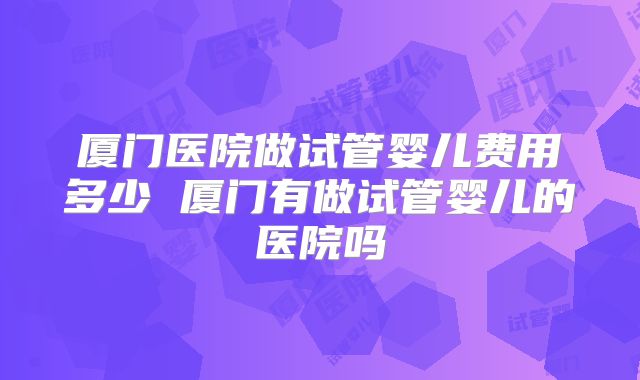 厦门医院做试管婴儿费用多少 厦门有做试管婴儿的医院吗
