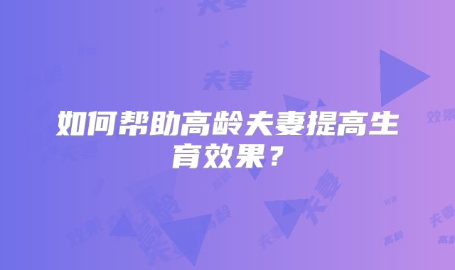 如何帮助高龄夫妻提高生育效果？