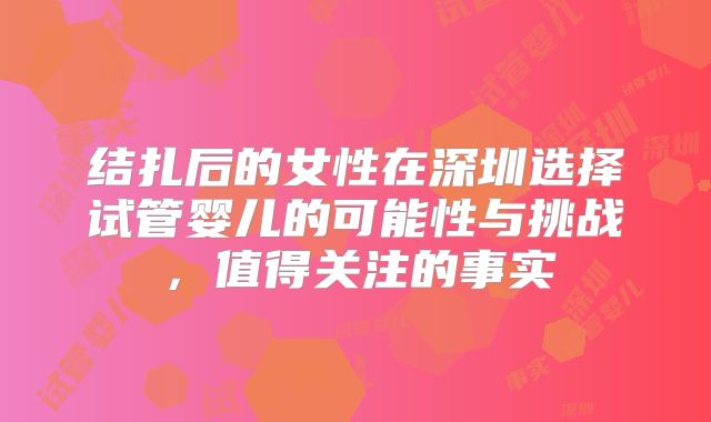 结扎后的女性在深圳选择试管婴儿的可能性与挑战，值得关注的事实