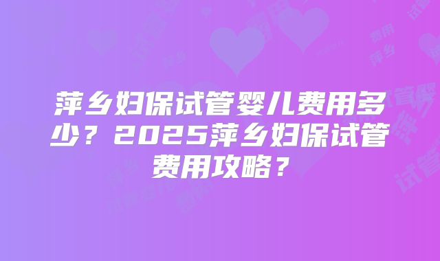 萍乡妇保试管婴儿费用多少?2025萍乡妇保试管费用攻略?