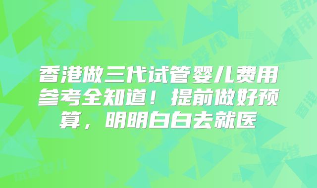 香港做三代试管婴儿费用参考全知道！提前做好预算，明明白白去就医