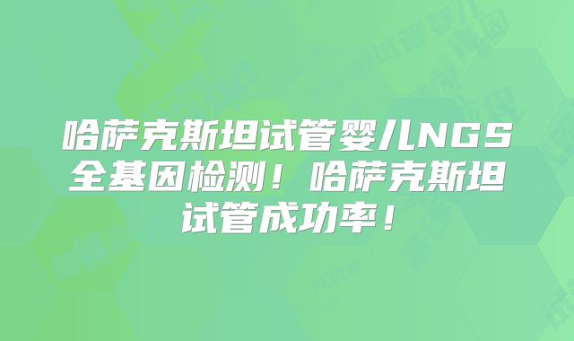 哈萨克斯坦试管婴儿NGS全基因检测！哈萨克斯坦试管成功率！