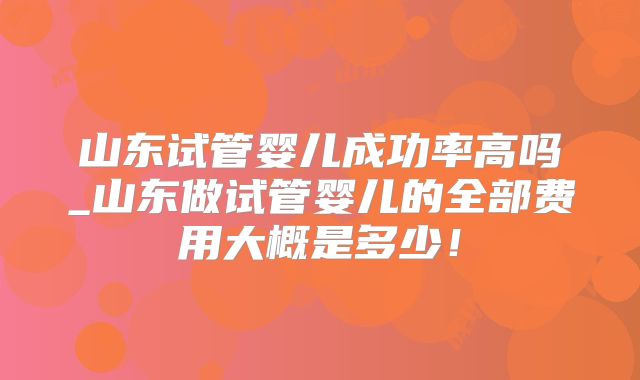 山东试管婴儿成功率高吗_山东做试管婴儿的全部费用大概是多少!