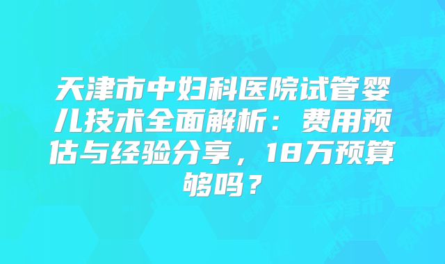 天津市中妇科医院试管婴儿技术全面解析：费用预估与经验分享，18万预算够吗？