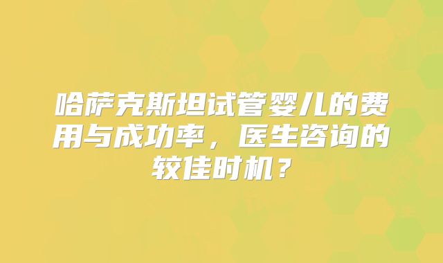 哈萨克斯坦试管婴儿的费用与成功率，医生咨询的较佳时机？