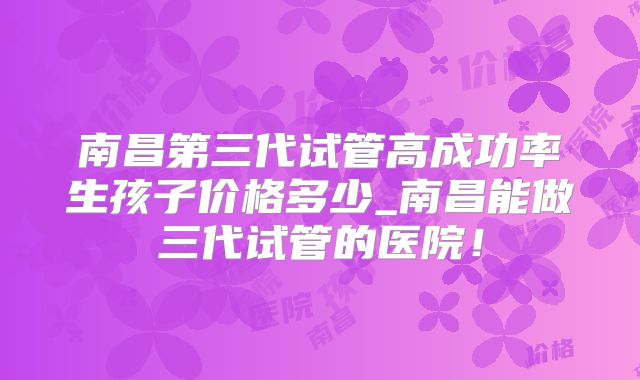 南昌第三代试管高成功率生孩子价格多少_南昌能做三代试管的医院！