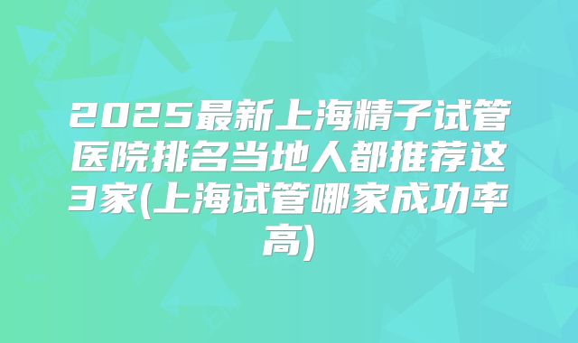 2025最新上海精子试管医院排名当地人都推荐这3家(上海试管哪家成功率高)