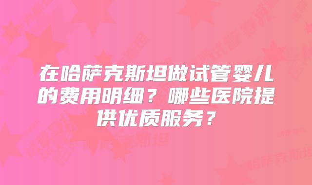 在哈萨克斯坦做试管婴儿的费用明细？哪些医院提供优质服务？