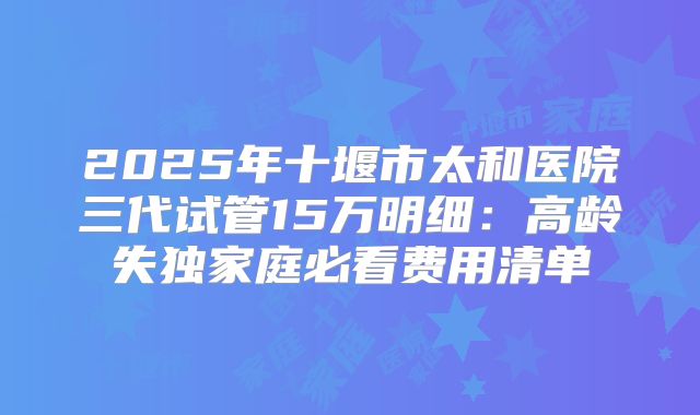 2025年十堰市太和医院三代试管15万明细：高龄失独家庭必看费用清单