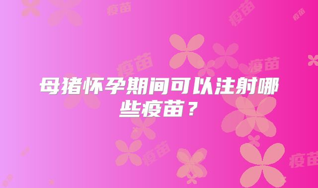 母猪怀孕期间可以注射哪些疫苗？