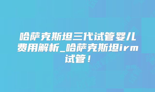 哈萨克斯坦三代试管婴儿费用解析_哈萨克斯坦irm试管!