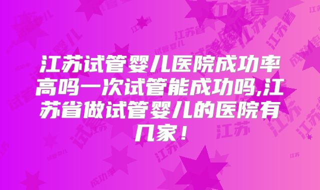 江苏试管婴儿医院成功率高吗一次试管能成功吗,江苏省做试管婴儿的医院有几家!