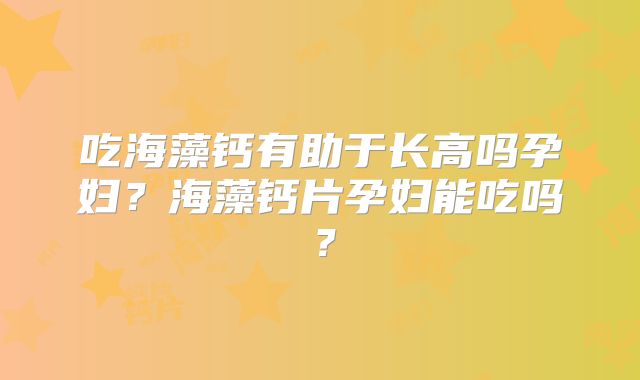吃海藻钙有助于长高吗孕妇？海藻钙片孕妇能吃吗？